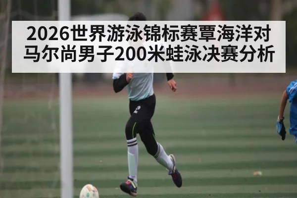 2026世界游泳锦标赛覃海洋对马尔尚男子200米蛙泳决赛分析