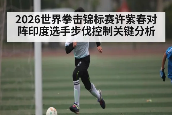 2026世界拳击锦标赛许紫春对阵印度选手步伐控制关键分析 - qyh